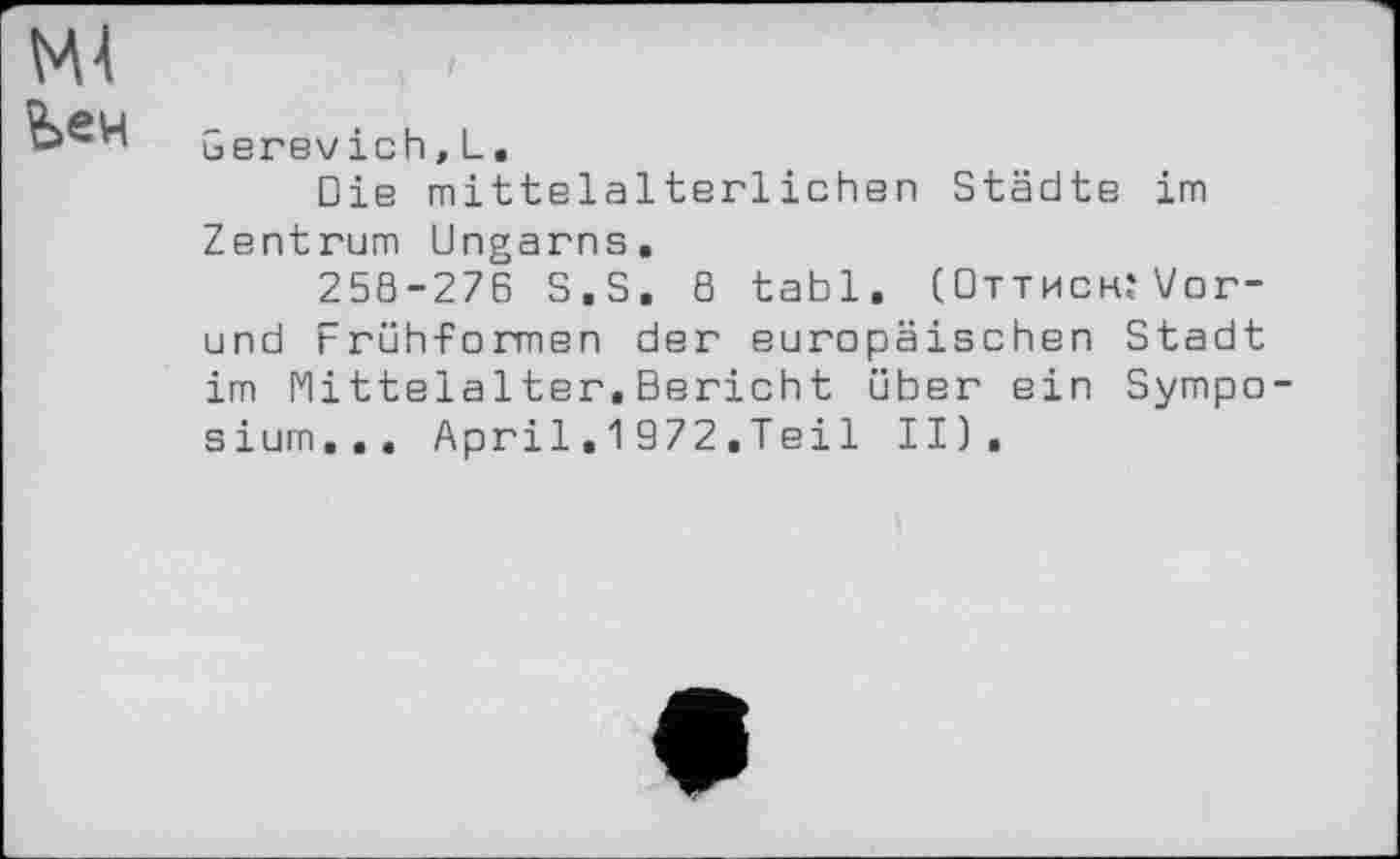 ﻿М4
Ьен
Gerevich,L.
Die mittelalterlichen Städte im Zentrum Ungarns.
258-276 S.S. 8 tabl. (Оттисн.'Уог-und Früh-Formen der europäischen Stadt im Mittelalter.Bericht über ein Symposium... April.1972.Tei1 II).